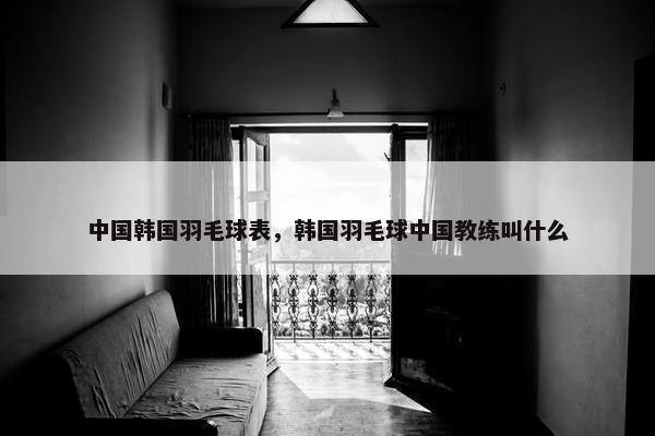 中国韩国羽毛球表，韩国羽毛球中国教练叫什么