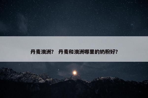 丹麦澳洲？ 丹麦和澳洲哪里的奶粉好？