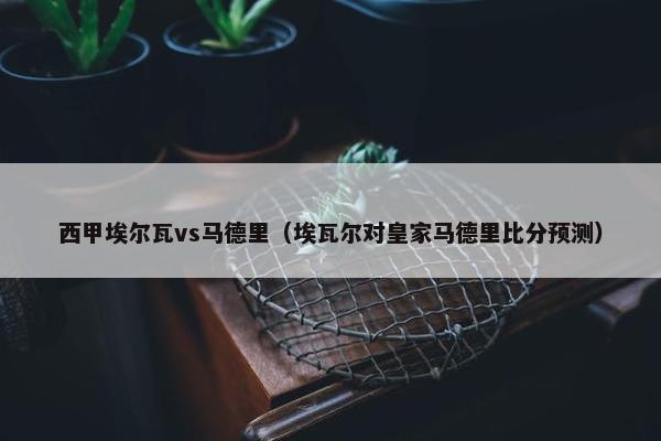 西甲埃尔瓦vs马德里（埃瓦尔对皇家马德里比分预测）