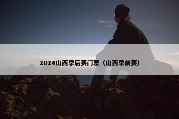 2024山西季后赛门票（山西季前赛）