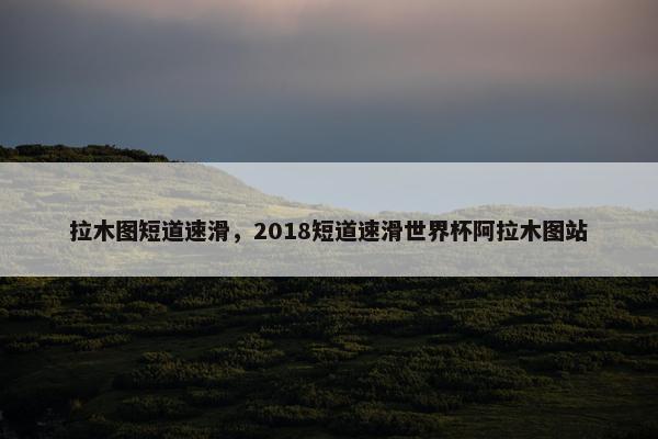 拉木图短道速滑，2018短道速滑世界杯阿拉木图站