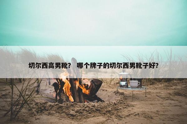 切尔西高男靴？ 哪个牌子的切尔西男靴子好？