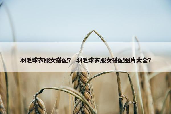 羽毛球衣服女搭配？ 羽毛球衣服女搭配图片大全？