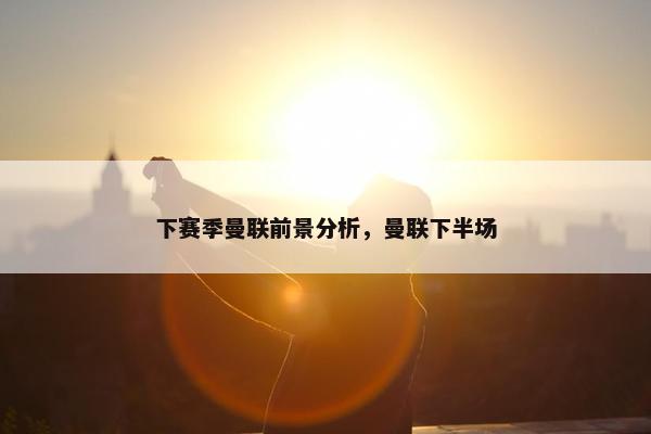 下赛季曼联前景分析，曼联下半场