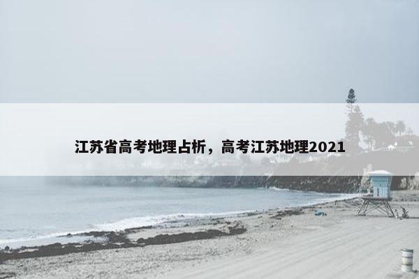 江苏省高考地理占析,高考江苏地理2021 江苏省高考地理占析,高考江苏地理2021