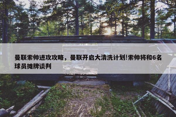 曼联索帅进攻攻略,曼联开启大清洗计划!索帅将和6名球员摊牌谈判 曼联索帅进攻攻略,曼联开启大清洗计划!索帅将和6名球员摊牌谈判