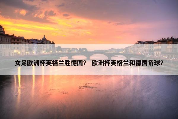 女足欧洲杯英格兰胜德国? 欧洲杯英格兰和德国角球? 女足欧洲杯英格兰胜德国? 欧洲杯英格兰和德国角球?