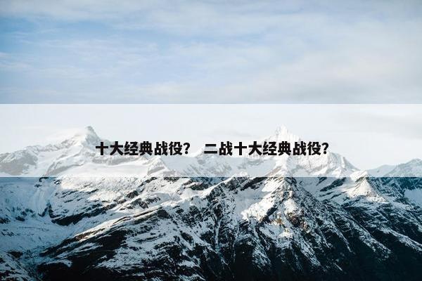 十大经典战役? 二战十大经典战役? 十大经典战役? 二战十大经典战役?