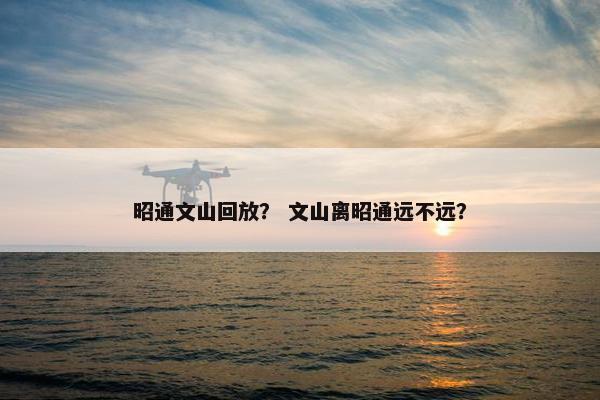 昭通文山回放? 文山离昭通远不远? 昭通文山回放? 文山离昭通远不远?