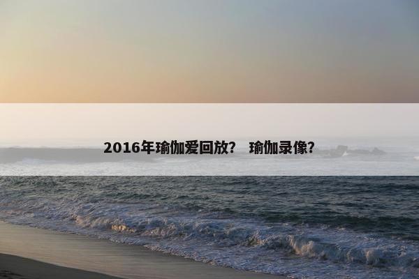 2016年瑜伽爱回放? 瑜伽录像? 2016年瑜伽爱回放? 瑜伽录像?