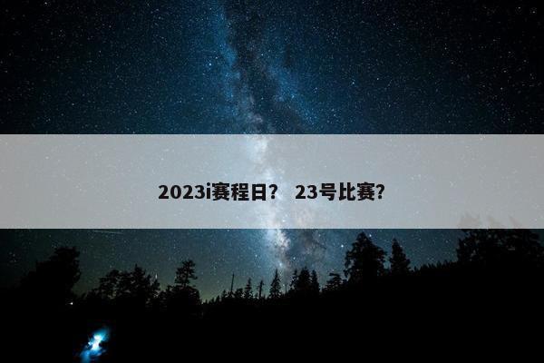 2023i赛程日? 23号比赛? 2023i赛程日? 23号比赛?