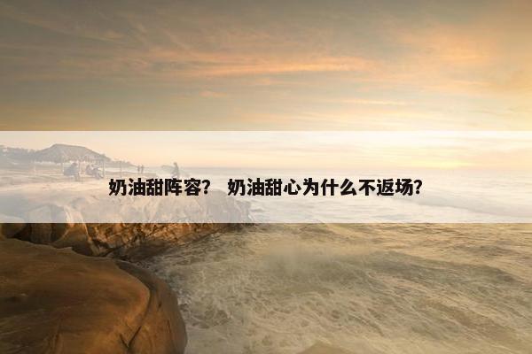 奶油甜阵容? 奶油甜心为什么不返场? 奶油甜阵容? 奶油甜心为什么不返场?