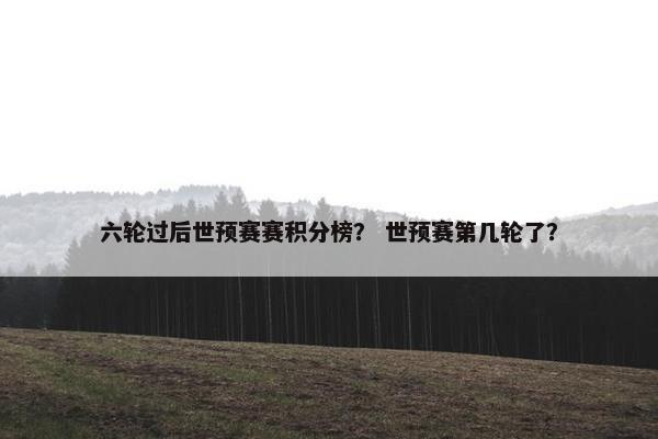 六轮过后世预赛赛积分榜? 世预赛第几轮了? 六轮过后世预赛赛积分榜? 世预赛第几轮了?