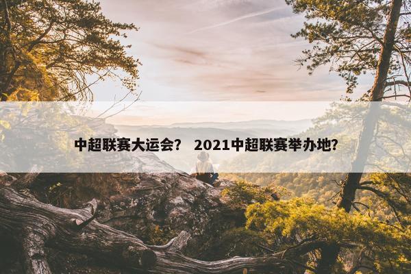 中超联赛大运会? 2021中超联赛举办地? 中超联赛大运会? 2021中超联赛举办地?