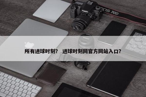 所有进球时刻? 进球时刻网官方网站入口? 所有进球时刻? 进球时刻网官方网站入口?