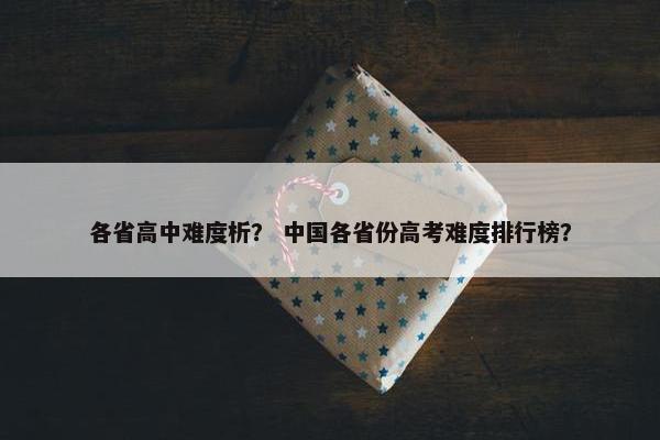 各省高中难度析? 中国各省份高考难度排行榜? 各省高中难度析? 中国各省份高考难度排行榜?