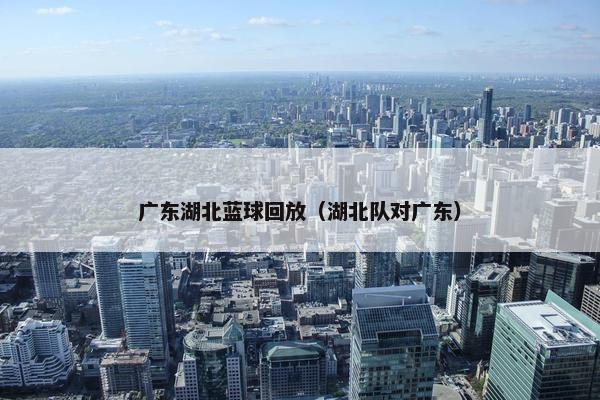 广东湖北蓝球回放(湖北队对广东) 广东湖北蓝球回放(湖北队对广东)
