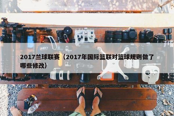 2017兰球联赛(2017年国际篮联对篮球规则做了哪些修改) 2017兰球联赛(2017年国际篮联对篮球规则做了哪些修改)
