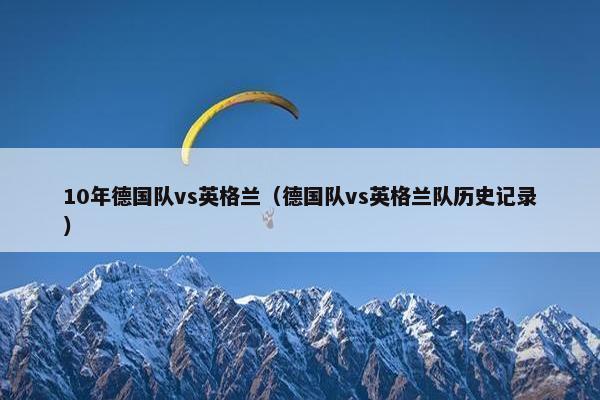 10年德国队vs英格兰(德国队vs英格兰队历史记录) 10年德国队vs英格兰(德国队vs英格兰队历史记录)