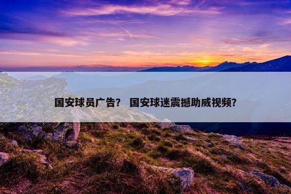 国安球员广告？ 国安球迷震撼助威视频？