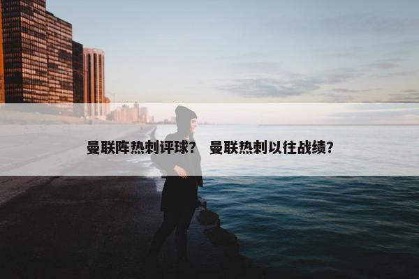 曼联阵热刺评球? 曼联热刺以往战绩? 曼联阵热刺评球? 曼联热刺以往战绩?