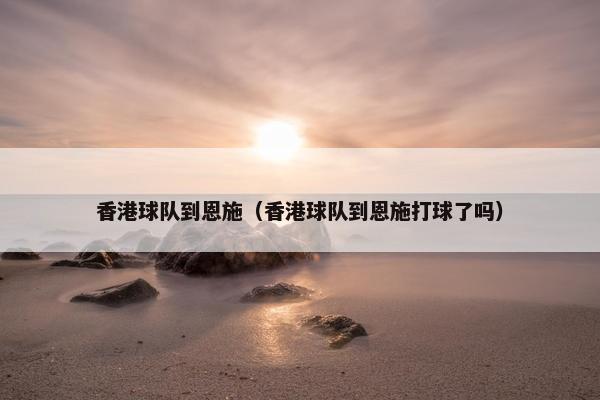 香港球队到恩施（香港球队到恩施打球了吗）