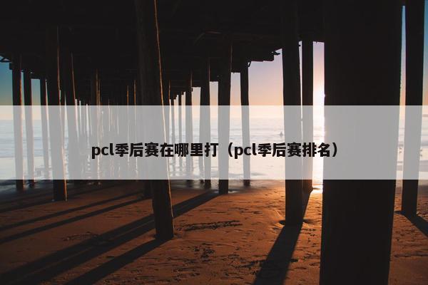 pcl季后赛在哪里打（pcl季后赛排名）