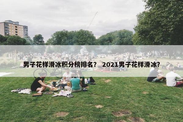 男子花样滑冰积分榜排名? 2021男子花样滑冰? 男子花样滑冰积分榜排名? 2021男子花样滑冰?