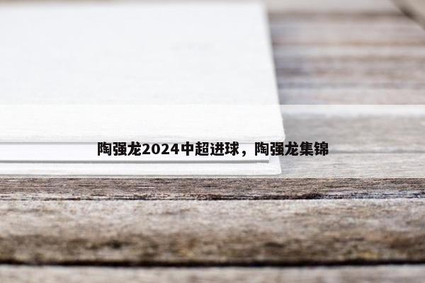 陶强龙2024中超进球,陶强龙集锦 陶强龙2024中超进球,陶强龙集锦