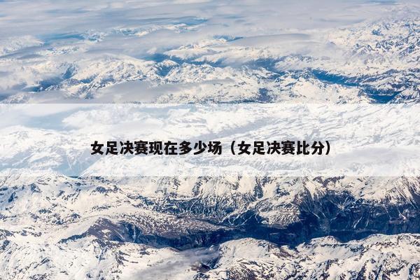 女足决赛现在多少场(女足决赛比分) 女足决赛现在多少场(女足决赛比分)