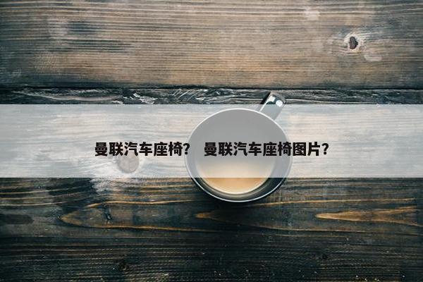 曼联汽车座椅? 曼联汽车座椅图片? 曼联汽车座椅? 曼联汽车座椅图片?