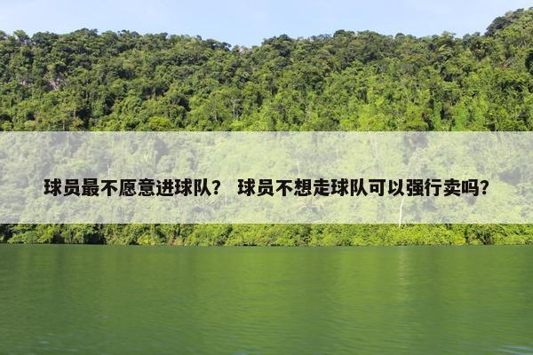 球员最不愿意进球队？ 球员不想走球队可以强行卖吗？