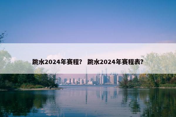 跳水2024年赛程？ 跳水2024年赛程表？