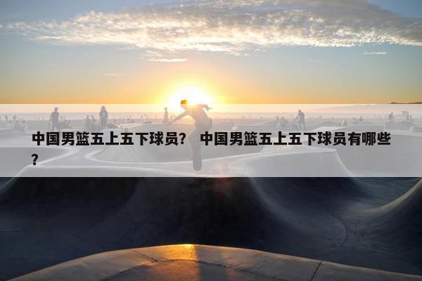 中国男篮五上五下球员？ 中国男篮五上五下球员有哪些？