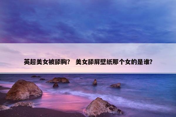 英超美女被舔胸? 美女舔屏壁纸那个女的是谁? 英超美女被舔胸? 美女舔屏壁纸那个女的是谁?