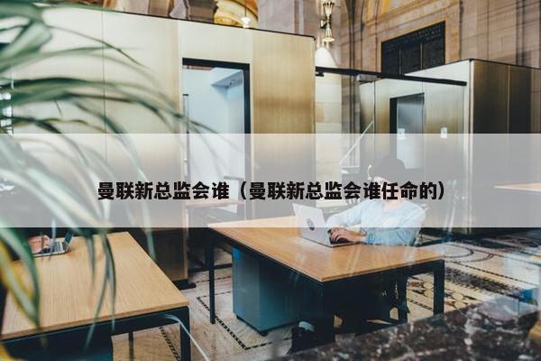 曼联新总监会谁（曼联新总监会谁任命的）