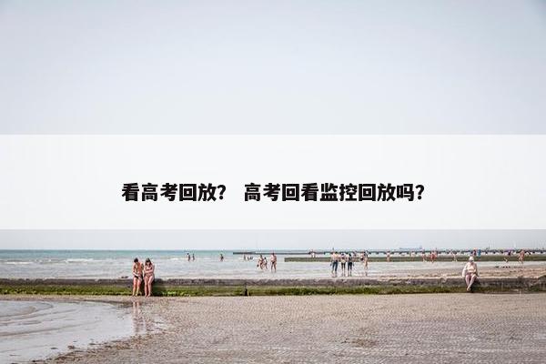 看高考回放? 高考回看监控回放吗? 看高考回放? 高考回看监控回放吗?