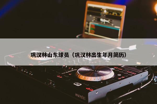 巩汉林山东球员（巩汉林出生年月简历）