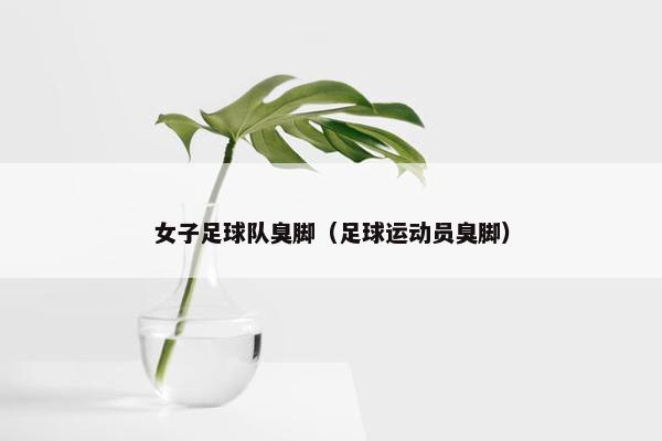 女子足球队臭脚(足球运动员臭脚) 女子足球队臭脚(足球运动员臭脚)