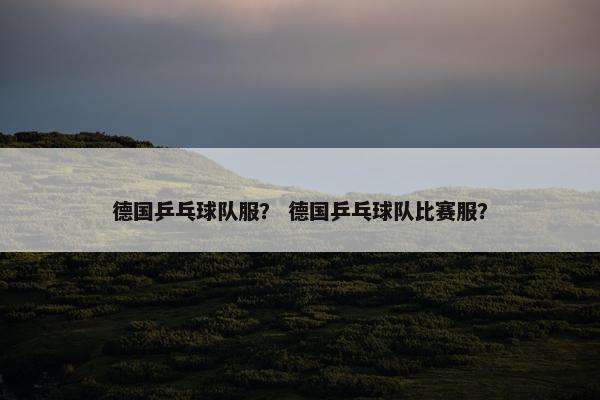 德国乒乓球队服？ 德国乒乓球队比赛服？