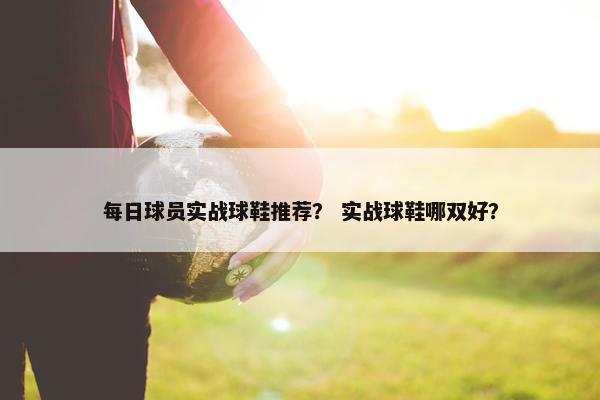每日球员实战球鞋推荐？ 实战球鞋哪双好？