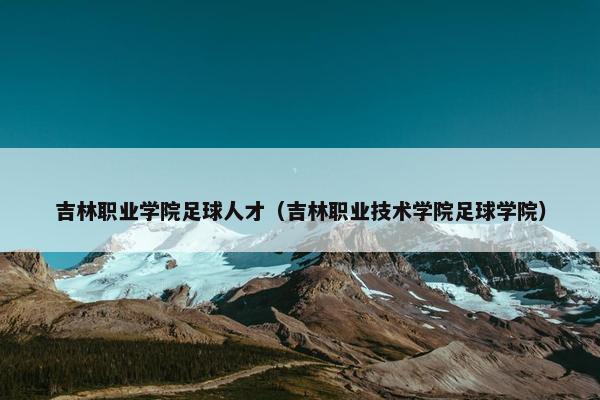 吉林职业学院足球人才（吉林职业技术学院足球学院）