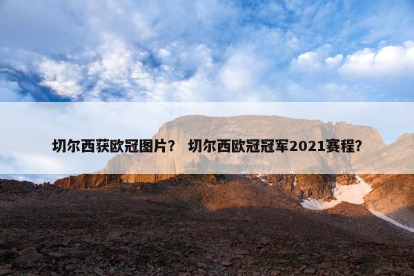 切尔西获欧冠图片？ 切尔西欧冠冠军2021赛程？
