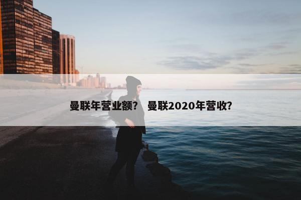 曼联年营业额? 曼联2020年营收? 曼联年营业额? 曼联2020年营收?