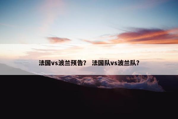 法国vs波兰预告？ 法国队vs波兰队？