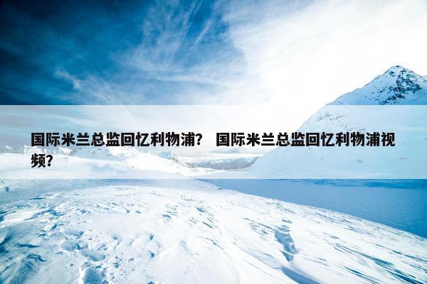 国际米兰总监回忆利物浦？ 国际米兰总监回忆利物浦视频？