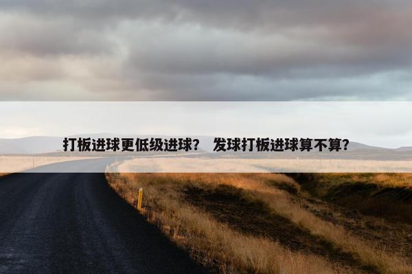 打板进球更低级进球? 发球打板进球算不算? 打板进球更低级进球? 发球打板进球算不算?
