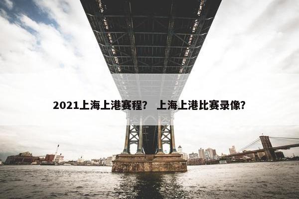 2021上海上港赛程？ 上海上港比赛录像？