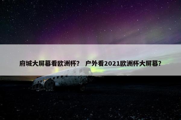 府城大屏幕看欧洲杯？ 户外看2021欧洲杯大屏幕？