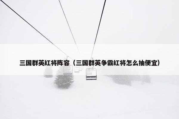 三国群英红将阵容（三国群英争霸红将怎么抽便宜）